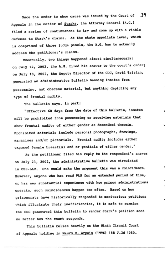 Gnce the oxder to show cause vas lasued by the Couct of 31 Appeals in the matter of Starks, the Attorney General (A.G.) filed a seri of continuances to try and coas up with a viable defense to Stark’s claims. At the state appellate level, which ts conprised of three judge penels, the A.G. has to actually addzess the petitioner’s claiss. Eventually, two things happened alsost simultaneously: on July 12, 2002, the A.G. filed his answer o the court’s order; on uly 10, 2002, the Deputy Director of the COC, David Tristan, enerated an Adainistrative Bulletin banning insates fron possessing, not obscene material, but anything depicting any type of trontal mudity. The bulletin says, in part: “Btactive 60 days from the date of this bulletin, insates 4il) be prohibited from possessing or recelving materials that show frontal mudity of either gender as described therein. Prohibited materials include personal photographs, dravings. magazines and/or pictorials. FProntal nudity includes either exposed fomale breast(s) and or genitals of sither gender.” s the petitioner filed his reply to the respondent’s ansver on July 23, 2002, the adainistrative bulletin ¥as cicculated in COP-1AC. One could make the arguaent this vas a coincidence. However, anyone who has read PLi for an estended period of tise, oc has any substantial experience with ho prison adainistrations operats, such coincidences happen too often. ased on how orisoncrats have historically responded to meritorious petitions which fllustrate their inefficiencies, it is safe to suraize the COC generatad this bulletin to render Stark’ ponds . petition acot 5o 3atter how the court T This bulletin relies heavily oa the Ninth Circuit Court of Appeals holding in Mauro v. Arpaio (1996) 188 .34 1050.